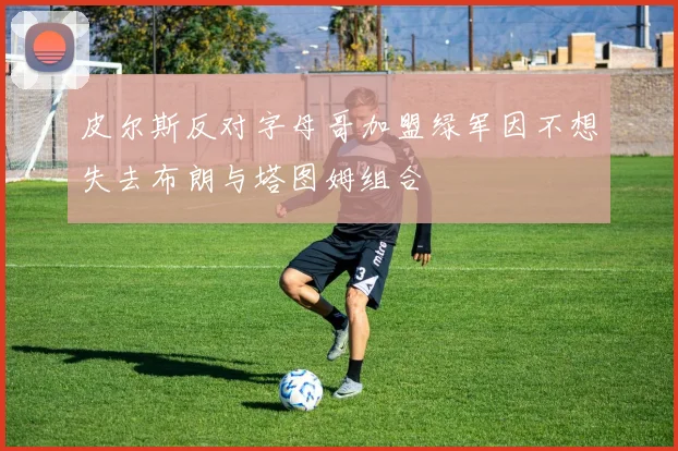 皮尔斯反对字母哥加盟绿军因不想失去布朗与塔图姆组合