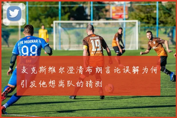 麦克斯维尔澄清布朗言论误解为何引发他想离队的猜测
