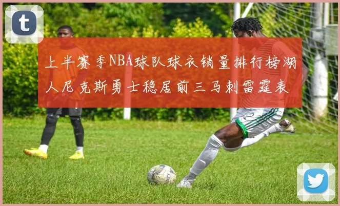 上半赛季NBA球队球衣销量排行榜湖人尼克斯勇士稳居前三马刺雷霆表现抢眼