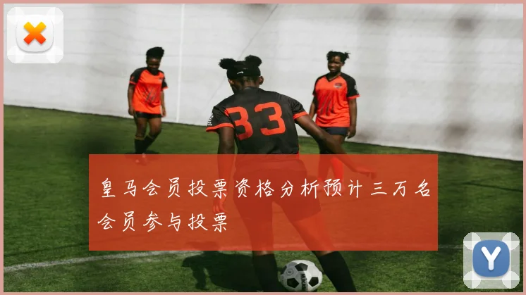 皇马会员投票资格分析预计三万名会员参与投票