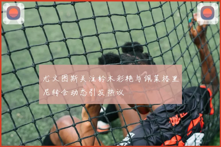 尤文图斯关注铃木彩艳与佩莱格里尼转会动态引发热议
