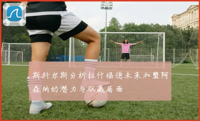 斯科尔斯分析拉什福德未来加盟阿森纳的潜力与双赢局面