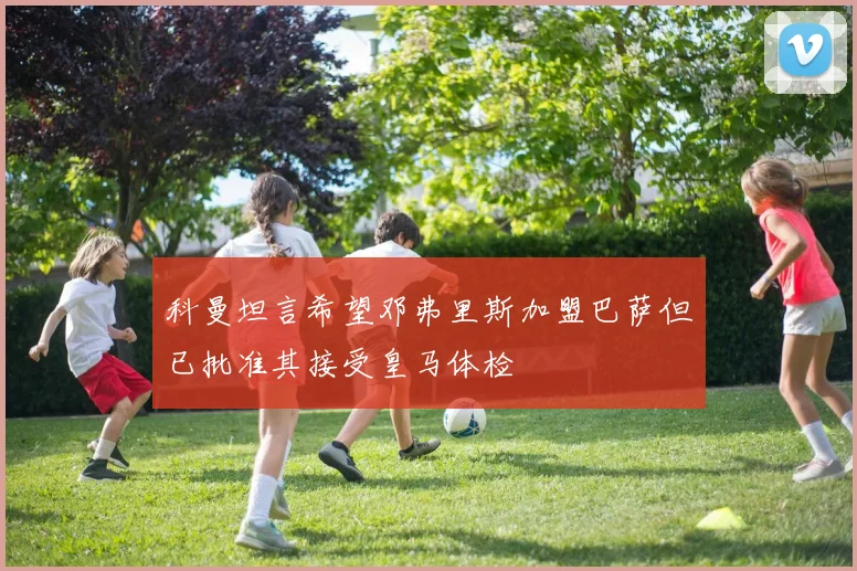 科曼坦言希望邓弗里斯加盟巴萨但已批准其接受皇马体检