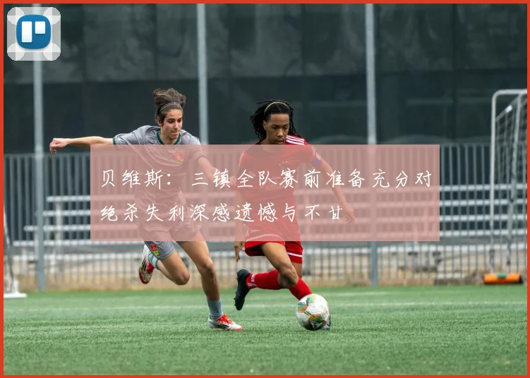 贝维斯：三镇全队赛前准备充分对绝杀失利深感遗憾与不甘