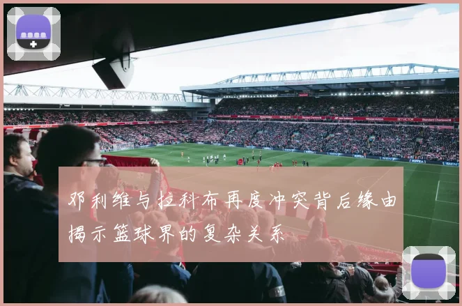 邓利维与拉科布再度冲突背后缘由揭示篮球界的复杂关系