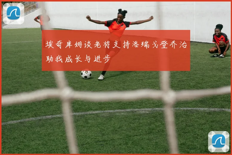 埃奇库姆谈老将支持洛瑞戈登乔治助我成长与进步