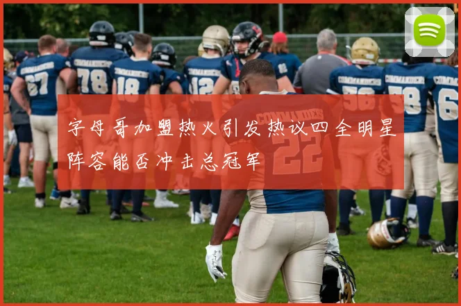 字母哥加盟热火引发热议四全明星阵容能否冲击总冠军
