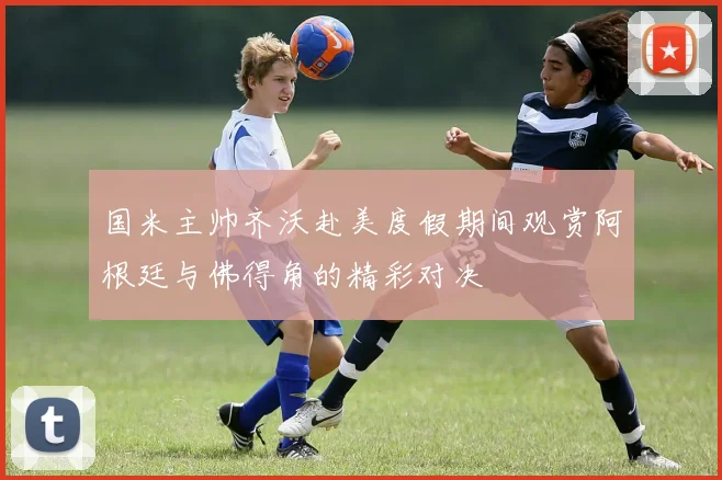 国米主帅齐沃赴美度假期间观赏阿根廷与佛得角的精彩对决