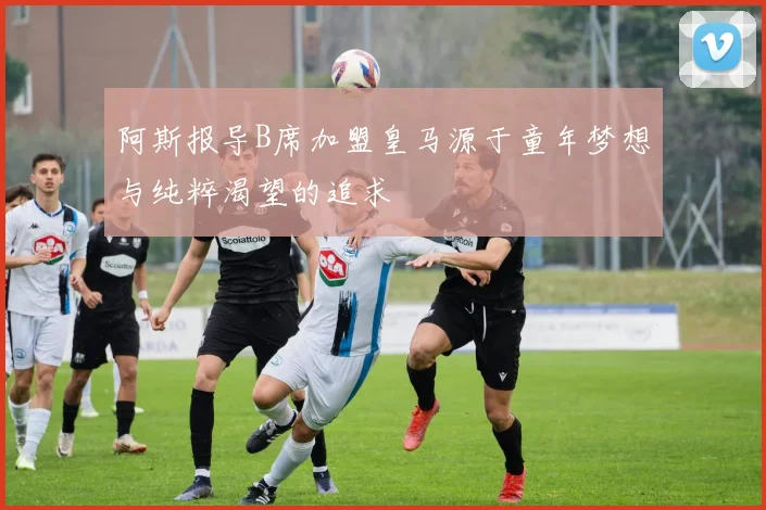阿斯报导B席加盟皇马源于童年梦想与纯粹渴望的追求