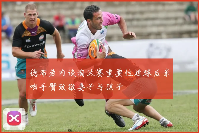 德布劳内谈淘汰赛重要性进球后亲吻手臂致敬妻子与孩子