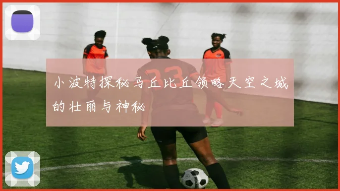 小波特探秘马丘比丘领略天空之城的壮丽与神秘