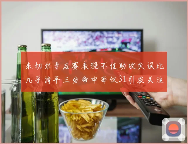 米切尔季后赛表现不佳助攻失误比几乎持平三分命中率仅31引发关注