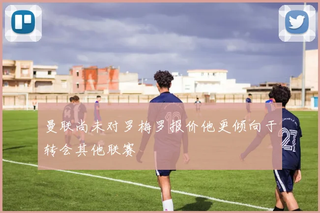 曼联尚未对罗梅罗报价他更倾向于转会其他联赛