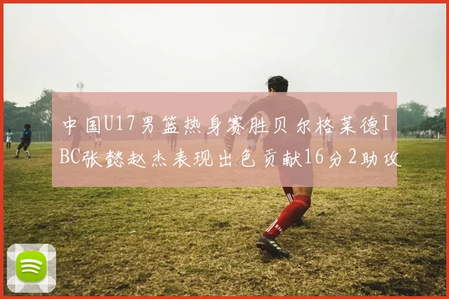 中国U17男篮热身赛胜贝尔格莱德IBC张懿赵杰表现出色贡献16分2助攻2抢断