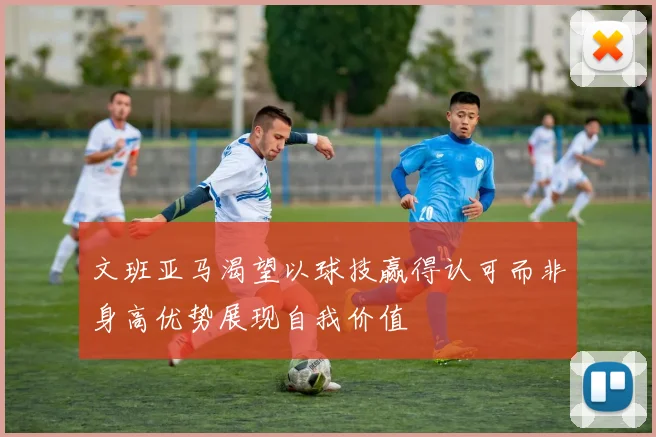 文班亚马渴望以球技赢得认可而非身高优势展现自我价值