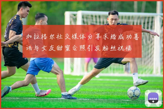 加拉格尔社交媒体分享求婚成功喜讯与女友甜蜜合照引发粉丝祝福