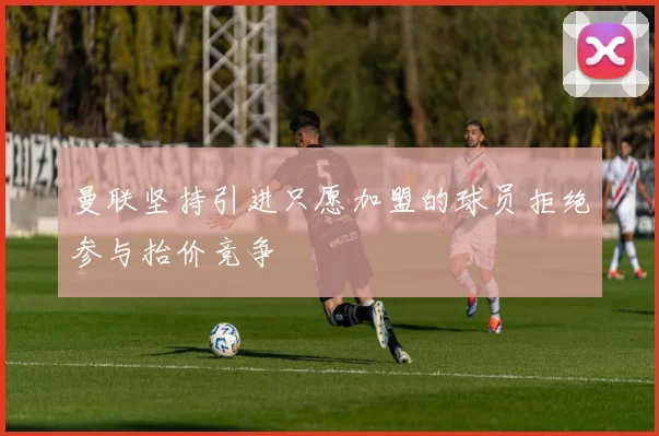 曼联坚持引进只愿加盟的球员拒绝参与抬价竞争