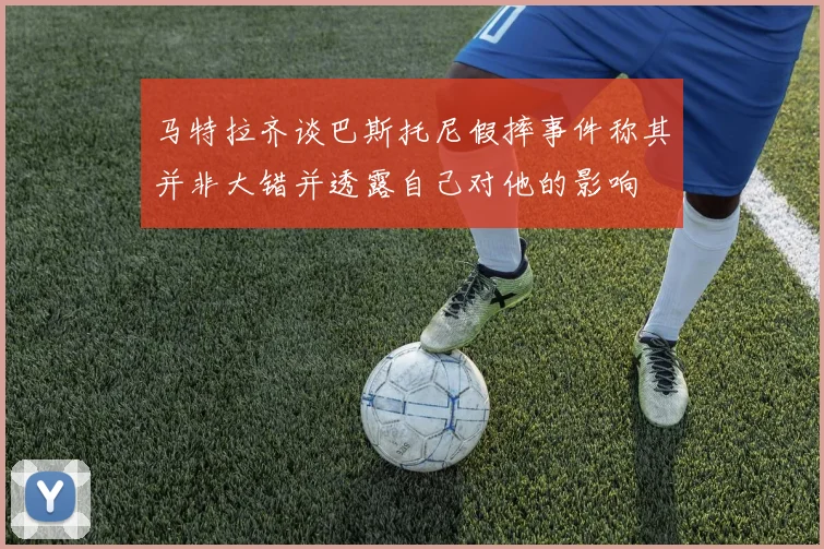 马特拉齐谈巴斯托尼假摔事件称其并非大错并透露自己对他的影响