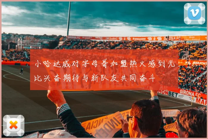 小哈达威对字母哥加盟热火感到无比兴奋期待与新队友共同奋斗