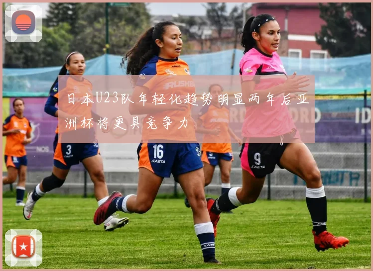 日本U23队年轻化趋势明显两年后亚洲杯将更具竞争力