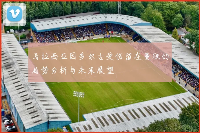 马拉西亚因多尔古受伤留在曼联的局势分析与未来展望
